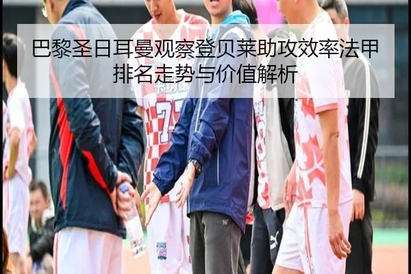 巴黎圣日耳曼观察登贝莱助攻效率法甲排名走势与价值解析
