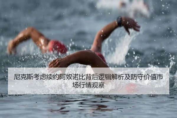 尼克斯考虑续约阿奴诺比背后逻辑解析及防守价值市场行情观察