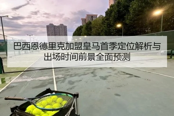 巴西恩德里克加盟皇马首季定位解析与出场时间前景全面预测
