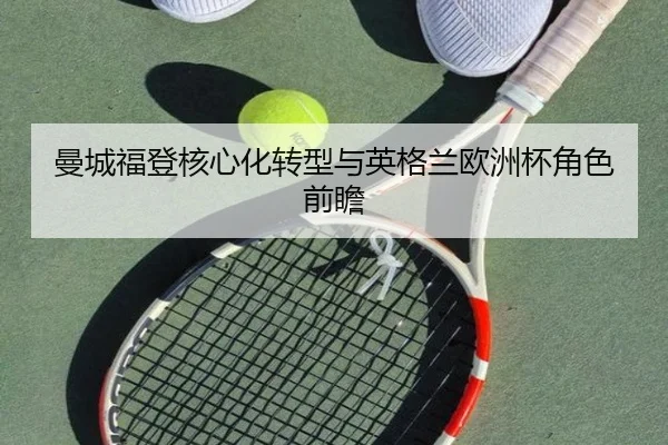 曼城福登核心化转型与英格兰欧洲杯角色前瞻
