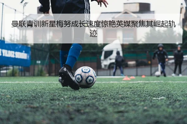 曼联青训新星梅努成长速度惊艳英媒聚焦其崛起轨迹